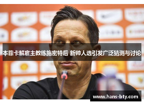 本菲卡解雇主教练施密特后 新帅人选引发广泛猜测与讨论